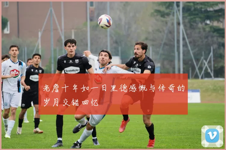 老詹十年如一日里德感慨与传奇的岁月交错回忆