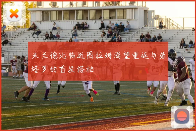 米兰德比临近图拉姆渴望重返与劳塔罗的首发搭档