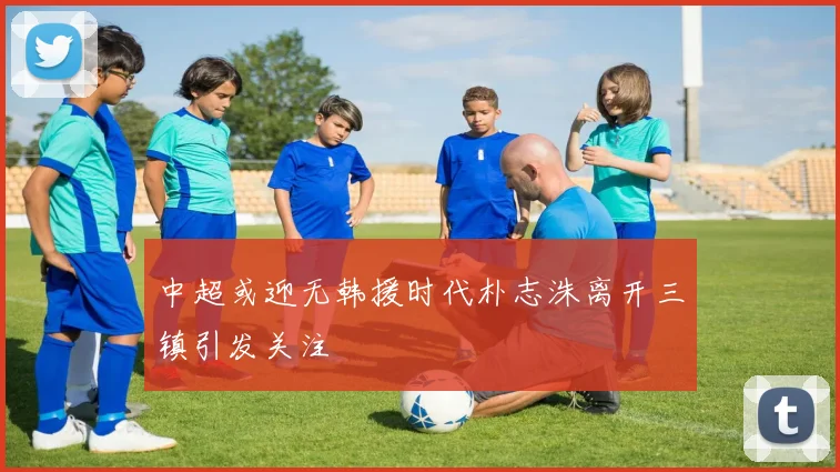 中超或迎无韩援时代朴志洙离开三镇引发关注