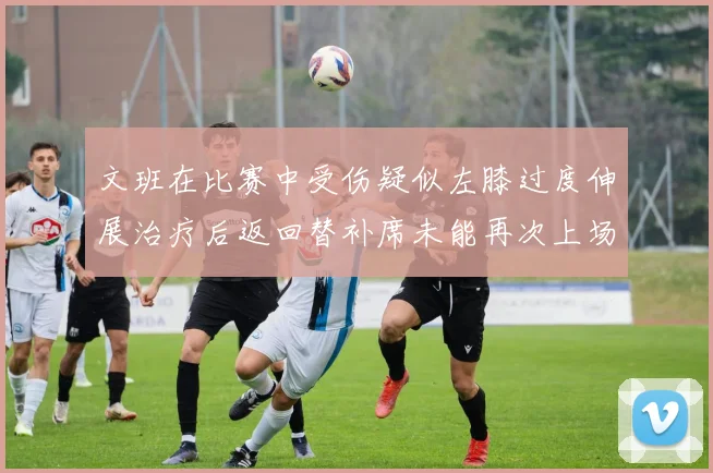 文班在比赛中受伤疑似左膝过度伸展治疗后返回替补席未能再次上场