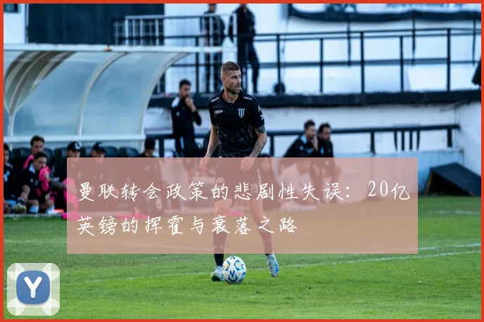 曼联转会政策的悲剧性失误：20亿英镑的挥霍与衰落之路