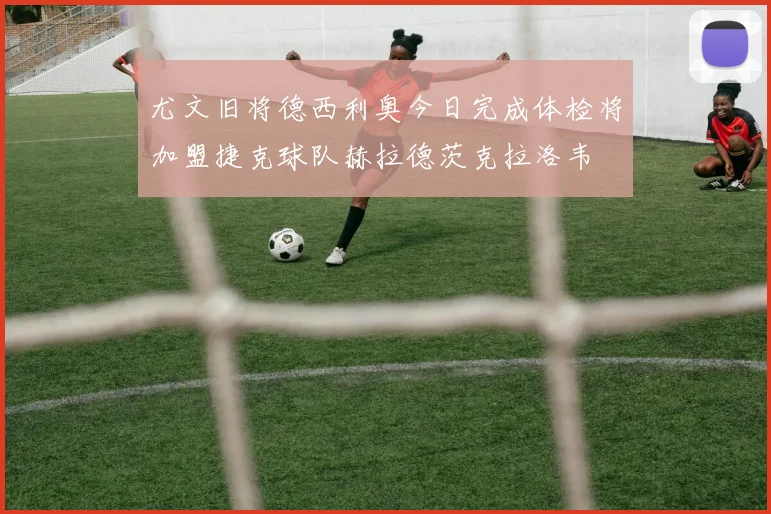 尤文旧将德西利奥今日完成体检将加盟捷克球队赫拉德茨克拉洛韦