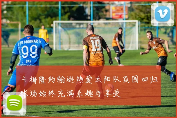 卡梅隆约翰逊热爱太阳队氛围回归球场始终充满乐趣与享受