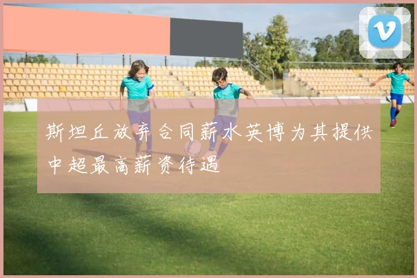 斯坦丘放弃合同薪水英博为其提供中超最高薪资待遇