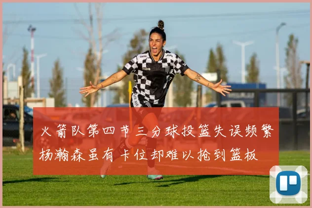 火箭队第四节三分球投篮失误频繁杨瀚森虽有卡位却难以抢到篮板