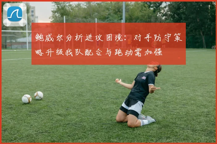 鲍威尔分析进攻困境：对手防守策略升级我队配合与跑动需加强