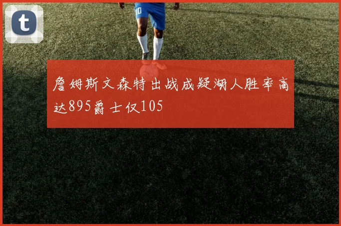 詹姆斯文森特出战成疑湖人胜率高达895爵士仅105