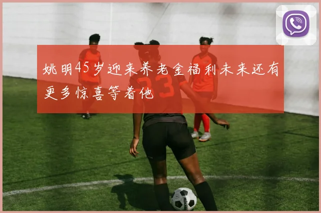 姚明45岁迎来养老金福利未来还有更多惊喜等着他
