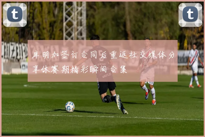 库明加签订合同后重返社交媒体分享休赛期精彩瞬间合集