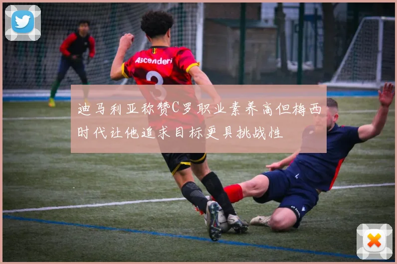 迪马利亚称赞C罗职业素养高但梅西时代让他追求目标更具挑战性