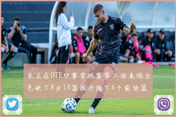 朱正在OTE联赛常规赛第二场表现出色砍下8分10篮板并抢下6个前场篮板