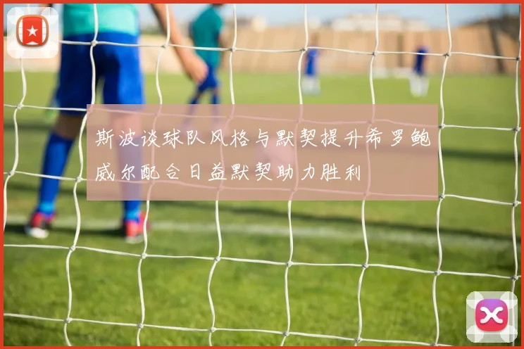 斯波谈球队风格与默契提升希罗鲍威尔配合日益默契助力胜利