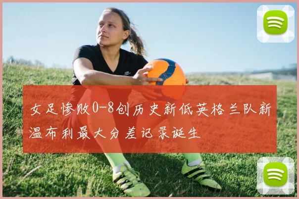 女足惨败0-8创历史新低英格兰队新温布利最大分差记录诞生