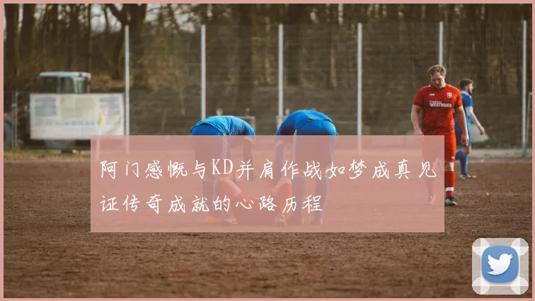 阿门感慨与KD并肩作战如梦成真见证传奇成就的心路历程
