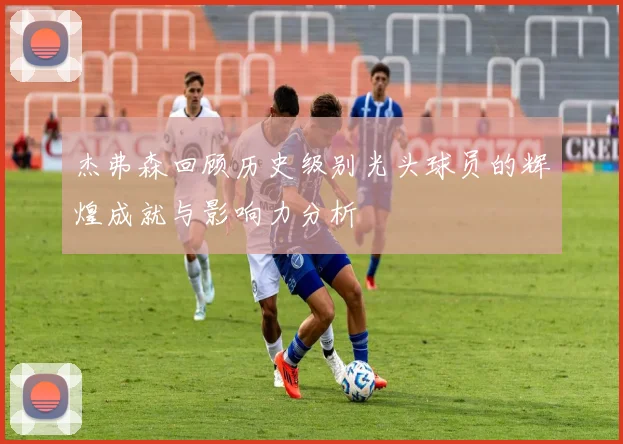 杰弗森回顾历史级别光头球员的辉煌成就与影响力分析