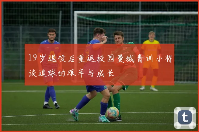 19岁退役后重返校园曼城青训小将谈追球的艰辛与成长