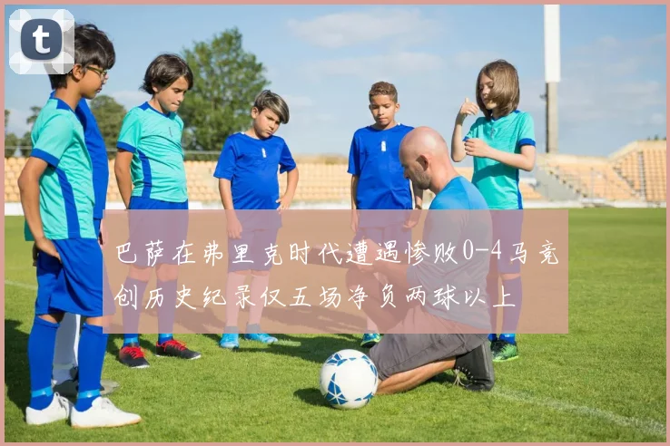 巴萨在弗里克时代遭遇惨败0-4马竞创历史纪录仅五场净负两球以上