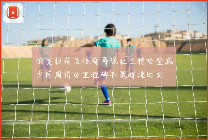 俄克拉荷马传奇再现杜兰特哈登威少同周得分里程碑齐聚辉煌时刻