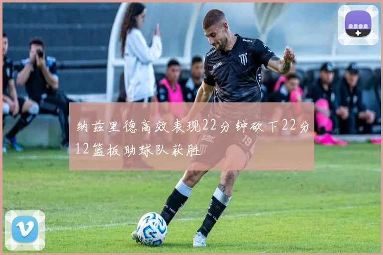 纳兹里德高效表现22分钟砍下22分12篮板助球队获胜