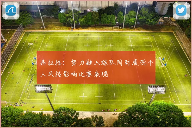 弗拉格：努力融入球队同时展现个人风格影响比赛表现